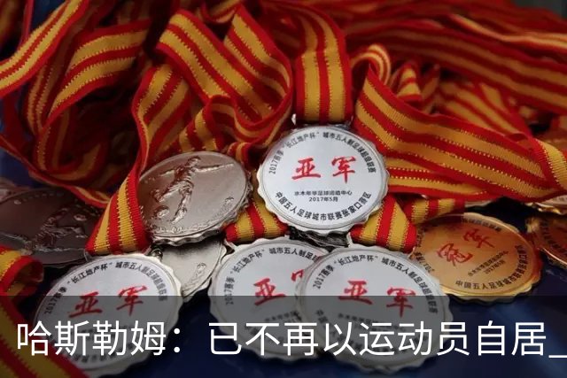 哈斯勒姆：已不再以运动员自居 更愿先介绍自己为迈阿密做的贡献