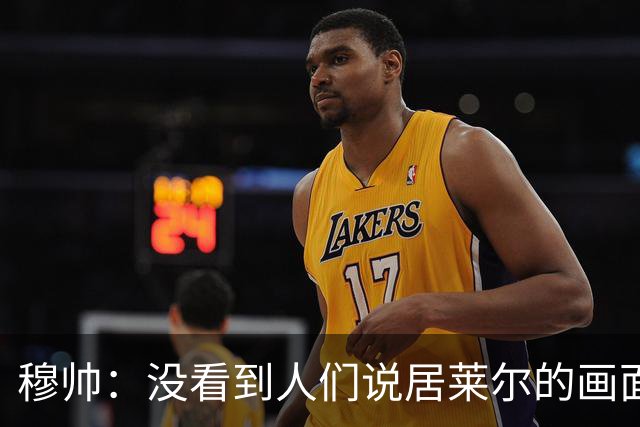 穆帅：没看到人们说居莱尔的画面 如果哪天我们受益，我会说出来