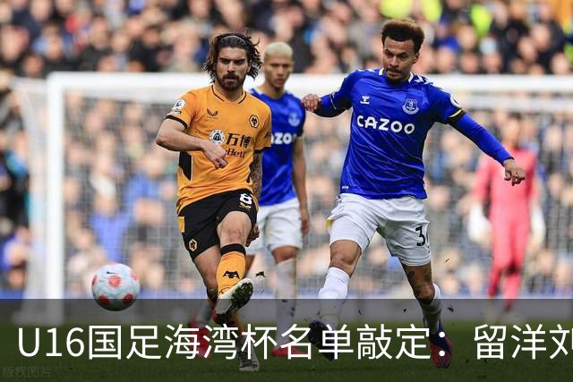 U16国足海湾杯名单敲定：留洋刘凯源、李东宸领衔 新帅迎首次大考